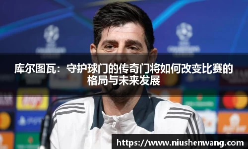 库尔图瓦：守护球门的传奇门将如何改变比赛的格局与未来发展
