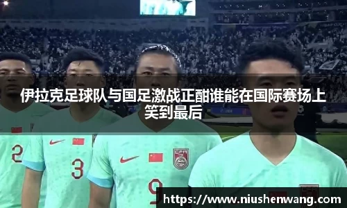 伊拉克足球队与国足激战正酣谁能在国际赛场上笑到最后